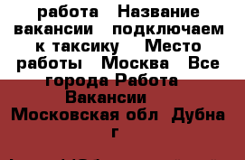 работа › Название вакансии ­ подключаем к таксику  › Место работы ­ Москва - Все города Работа » Вакансии   . Московская обл.,Дубна г.